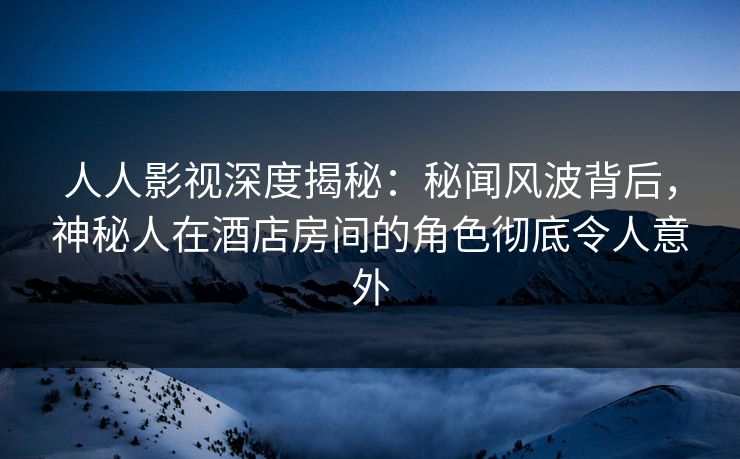 人人影视深度揭秘：秘闻风波背后，神秘人在酒店房间的角色彻底令人意外