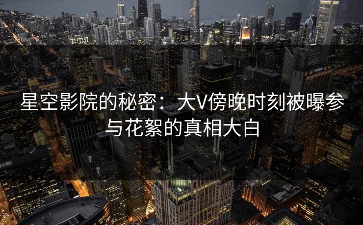 星空影院的秘密：大V傍晚时刻被曝参与花絮的真相大白