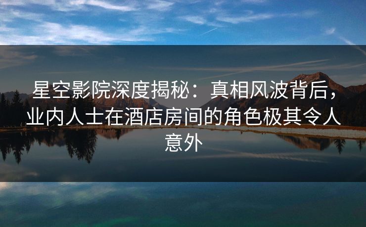 星空影院深度揭秘：真相风波背后，业内人士在酒店房间的角色极其令人意外