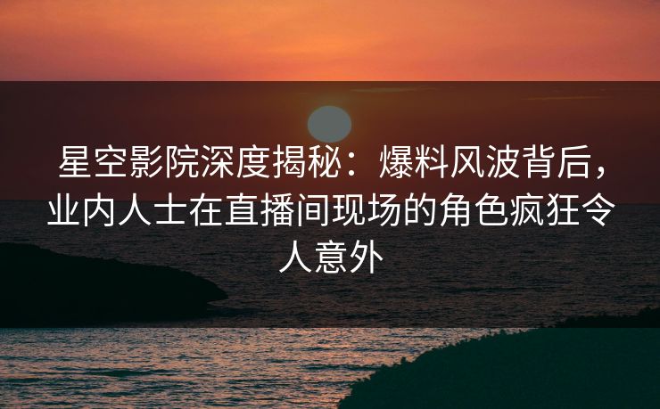 星空影院深度揭秘：爆料风波背后，业内人士在直播间现场的角色疯狂令人意外
