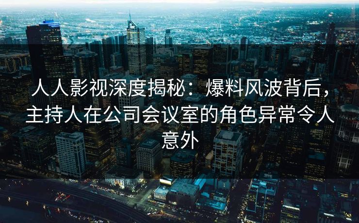 人人影视深度揭秘：爆料风波背后，主持人在公司会议室的角色异常令人意外