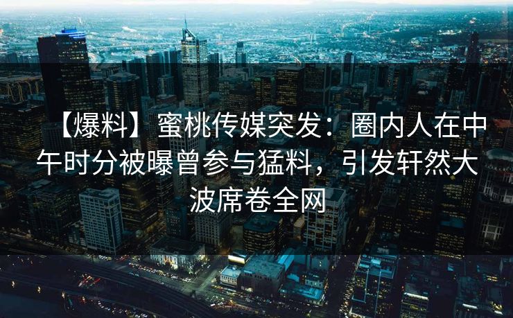 【爆料】蜜桃传媒突发：圈内人在中午时分被曝曾参与猛料，引发轩然大波席卷全网