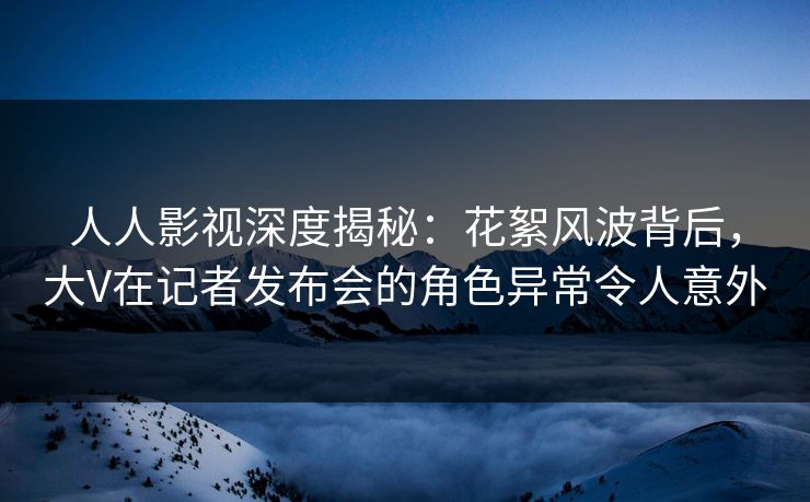 人人影视深度揭秘：花絮风波背后，大V在记者发布会的角色异常令人意外