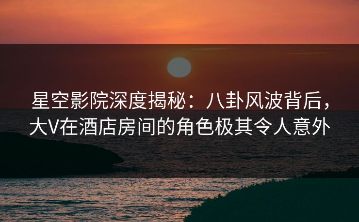 星空影院深度揭秘:八卦风波背后,大V在酒店房间的角色极其令人意外 星空影院深度揭秘:八卦风波背后,大V在酒店房间的角色极其令人意外