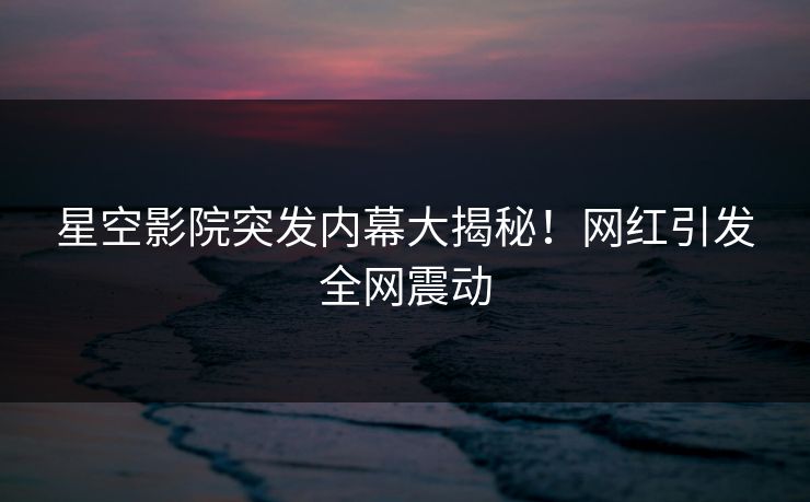 星空影院突发内幕大揭秘！网红引发全网震动