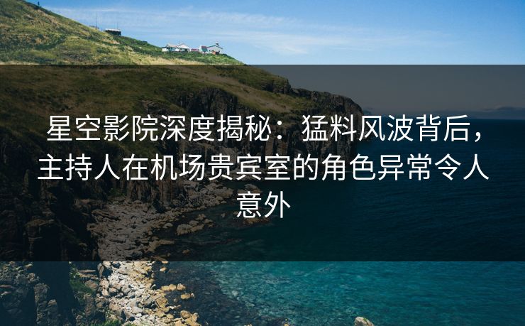 星空影院深度揭秘：猛料风波背后，主持人在机场贵宾室的角色异常令人意外