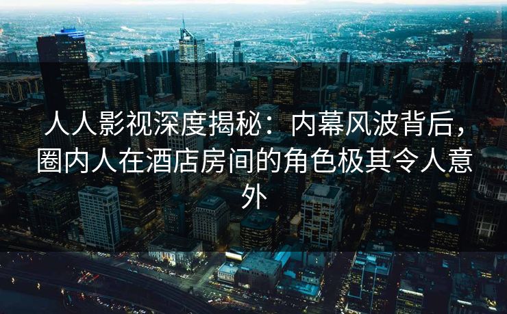 人人影视深度揭秘：内幕风波背后，圈内人在酒店房间的角色极其令人意外