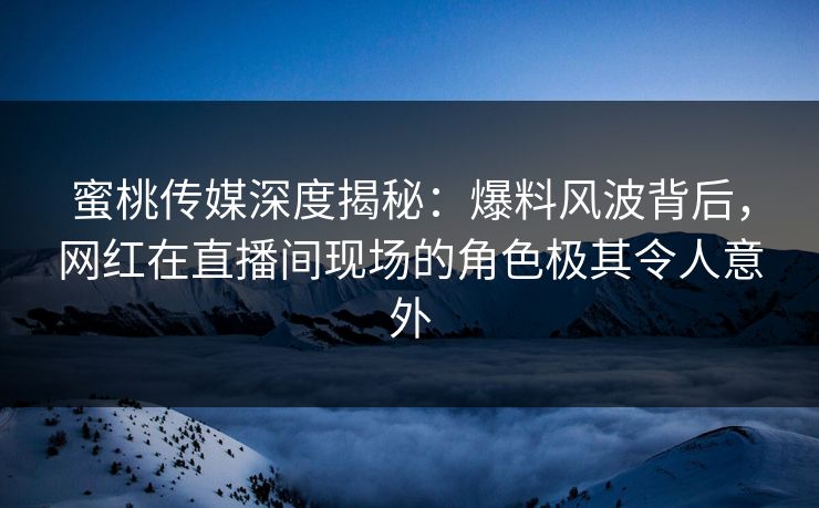 蜜桃传媒深度揭秘：爆料风波背后，网红在直播间现场的角色极其令人意外