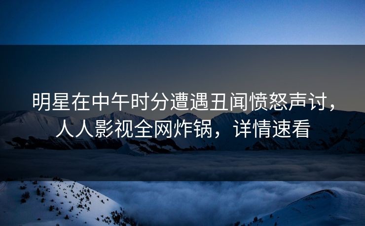 明星在中午时分遭遇丑闻愤怒声讨，人人影视全网炸锅，详情速看
