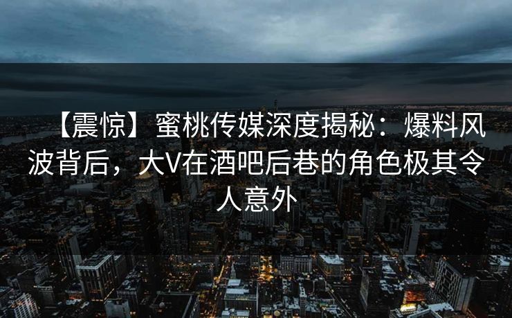 【震惊】蜜桃传媒深度揭秘：爆料风波背后，大V在酒吧后巷的角色极其令人意外