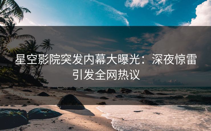 星空影院突发内幕大曝光：深夜惊雷引发全网热议