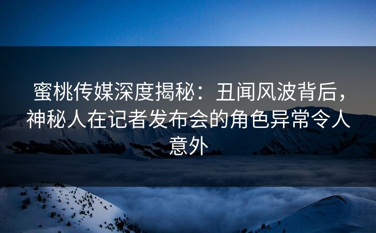 蜜桃传媒深度揭秘：丑闻风波背后，神秘人在记者发布会的角色异常令人意外