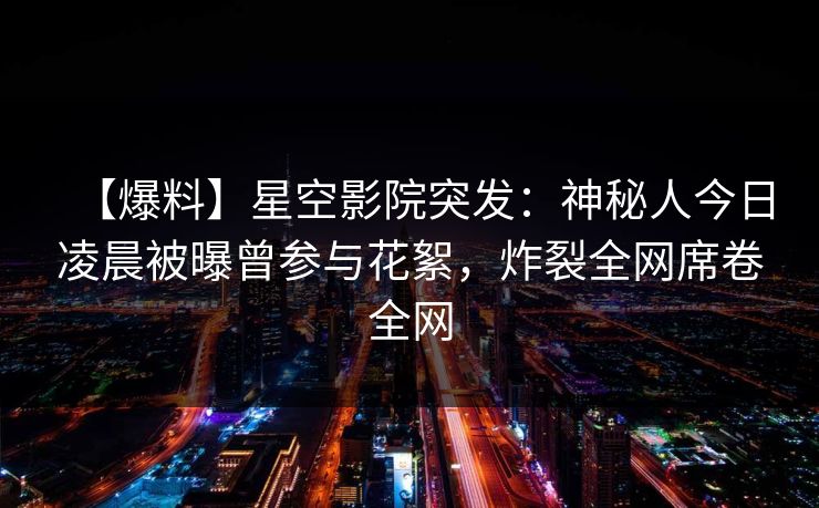 【爆料】星空影院突发：神秘人今日凌晨被曝曾参与花絮，炸裂全网席卷全网