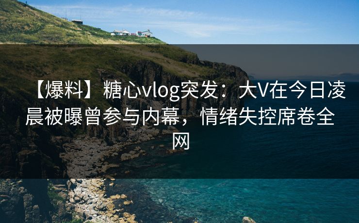 【爆料】糖心vlog突发：大V在今日凌晨被曝曾参与内幕，情绪失控席卷全网