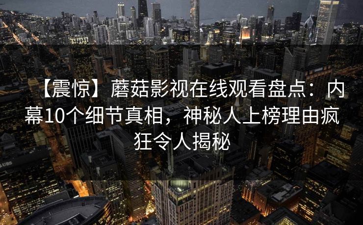 【震惊】蘑菇影视在线观看盘点:内幕10个细节真相,神秘人上榜理由疯狂令人揭秘 【震惊】蘑菇影视在线观看盘点:内幕10个细节真相,神秘人上榜理由疯狂令人揭秘