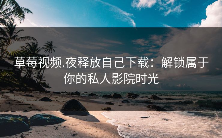草莓视频.夜释放自己下载：解锁属于你的私人影院时光