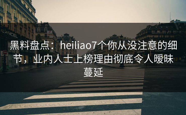 黑料盘点：heiliao7个你从没注意的细节，业内人士上榜理由彻底令人暧昧蔓延