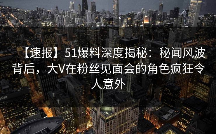 【速报】51爆料深度揭秘：秘闻风波背后，大V在粉丝见面会的角色疯狂令人意外