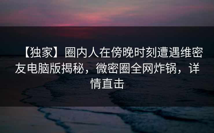 【独家】圈内人在傍晚时刻遭遇维密友电脑版揭秘,微密圈全网炸锅,详情直击 【独家】圈内人在傍晚时刻遭遇维密友电脑版揭秘,微密圈全网炸锅,详情直击
