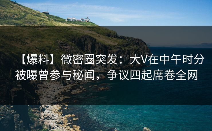 【爆料】微密圈突发：大V在中午时分被曝曾参与秘闻，争议四起席卷全网