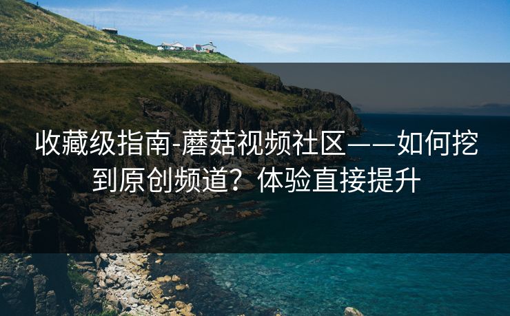 收藏级指南-蘑菇视频社区——如何挖到原创频道？体验直接提升