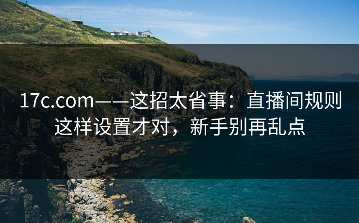 17c.com——这招太省事:直播间规则这样设置才对,新手别再乱点 17c.com——这招太省事:直播间规则这样设置才对,新手别再乱点