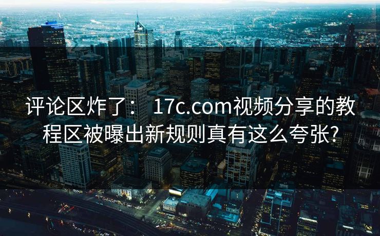 评论区炸了： 17c.com视频分享的教程区被曝出新规则真有这么夸张?