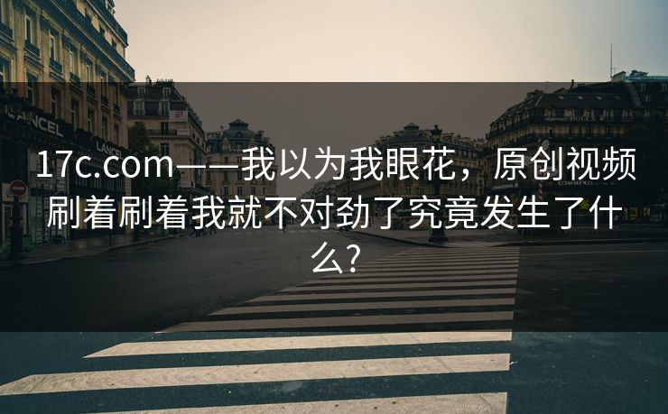 17c.com——我以为我眼花,原创视频刷着刷着我就不对劲了究竟发生了什么? 17c.com——我以为我眼花,原创视频刷着刷着我就不对劲了究竟发生了什么?