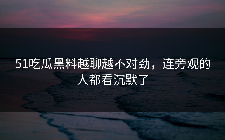 51吃瓜黑料越聊越不对劲,连旁观的人都看沉默了 51吃瓜黑料越聊越不对劲,连旁观的人都看沉默了