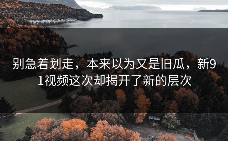 别急着划走，本来以为又是旧瓜，新91视频这次却揭开了新的层次